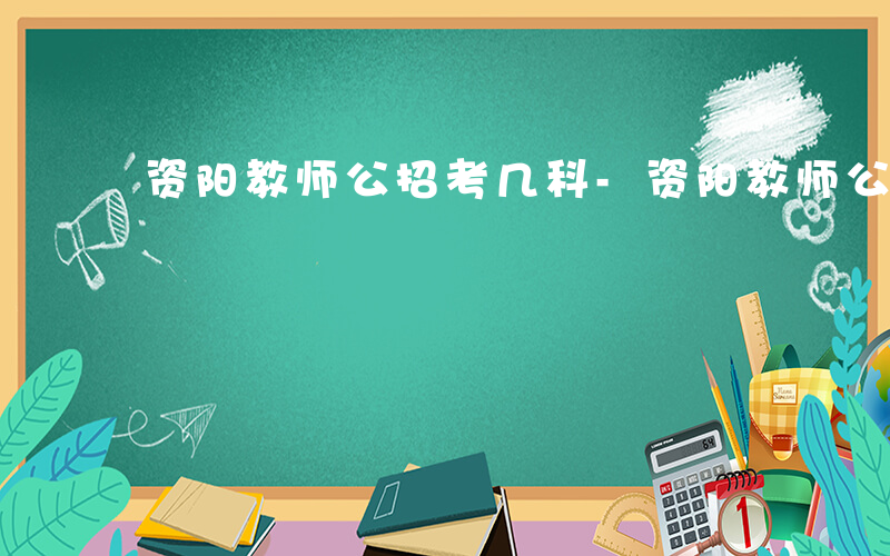 资阳教师公招考几科-资阳教师公招考什么