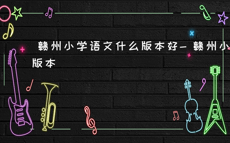 赣州小学语文什么版本好-赣州小学语文什么版本