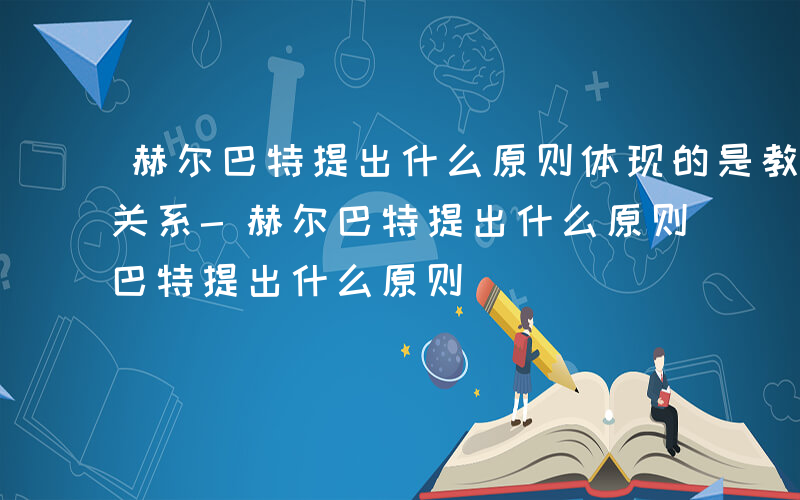 赫尔巴特提出什么原则体现的是教学和德育的关系-赫尔巴特提出什么原则