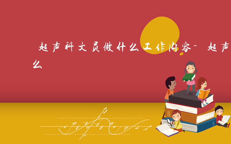 超声科文员做什么工作内容-超声科文员做什么
