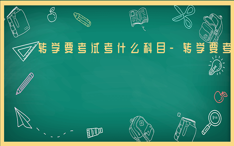 转学要考试考什么科目-转学要考试考什么