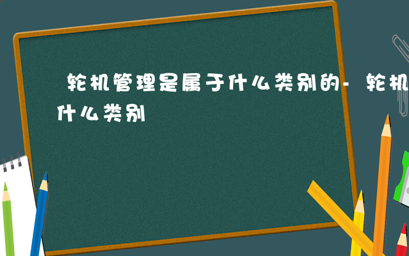 轮机管理是属于什么类别的-轮机管理是属于什么类别