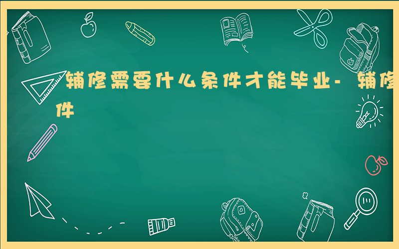 辅修需要什么条件才能毕业-辅修需要什么条件