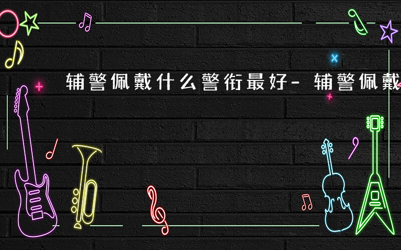 辅警佩戴什么警衔最好-辅警佩戴什么警衔