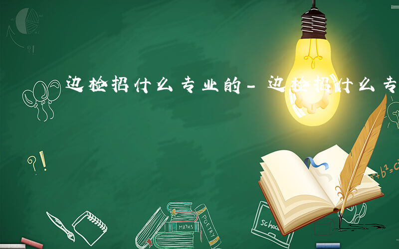 边检招什么专业的-边检招什么专业