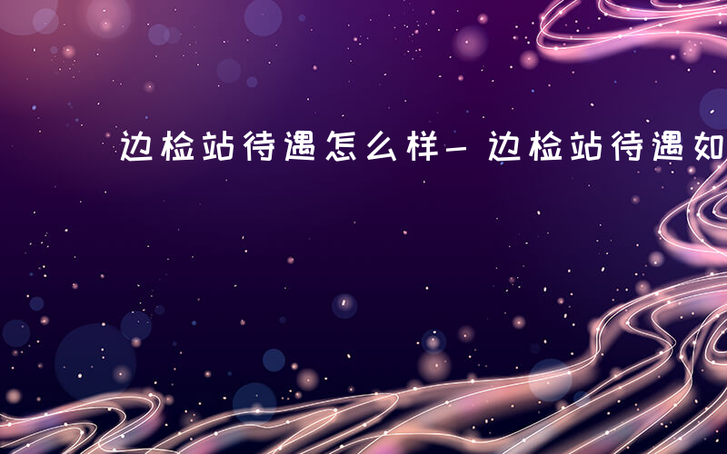 边检站待遇怎么样-边检站待遇如何