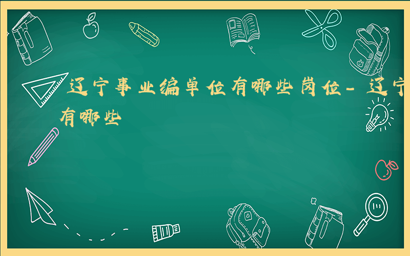 辽宁事业编单位有哪些岗位-辽宁事业编单位有哪些