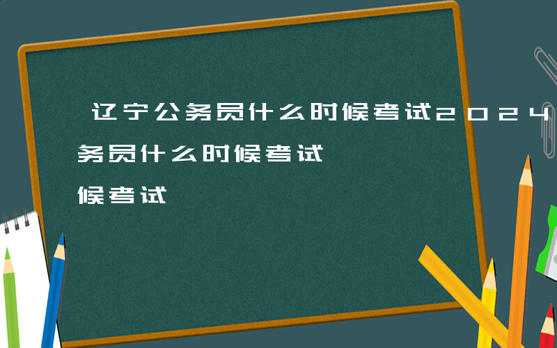 辽宁公务员什么时候考试2024年-辽宁公务员什么时候考试