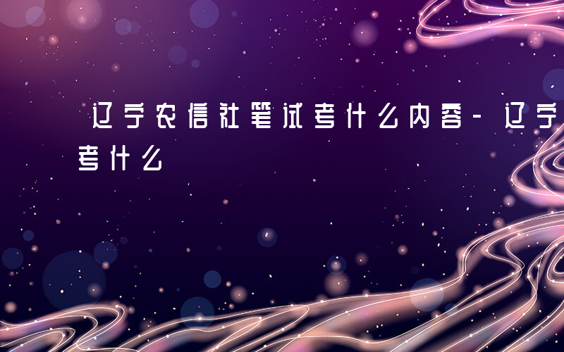 辽宁农信社笔试考什么内容-辽宁农信社笔试考什么