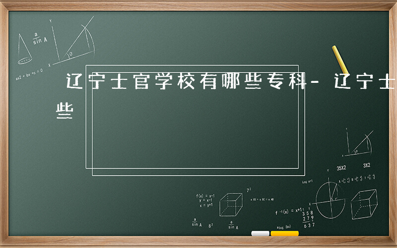 辽宁士官学校有哪些专科-辽宁士官学校有哪些