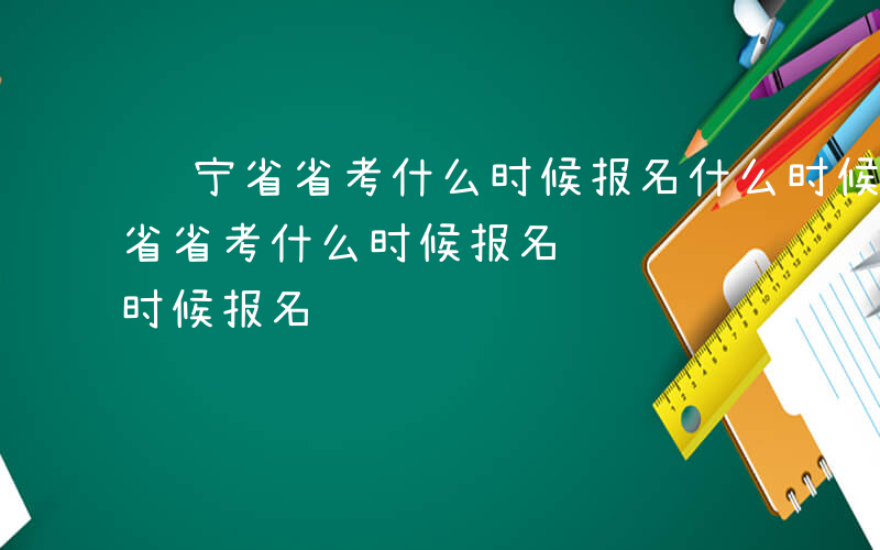 辽宁省省考什么时候报名什么时候考试-辽宁省省考什么时候报名