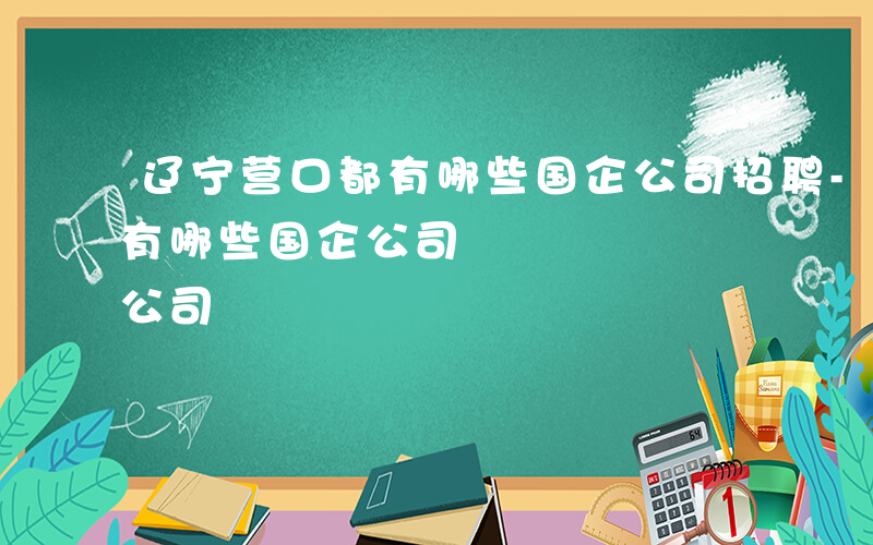 辽宁营口都有哪些国企公司招聘-辽宁营口都有哪些国企公司