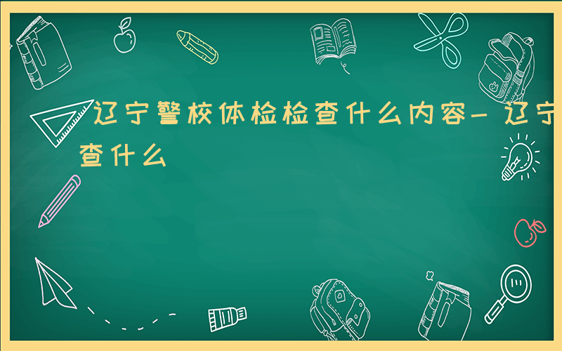 辽宁警校体检检查什么内容-辽宁警校体检检查什么