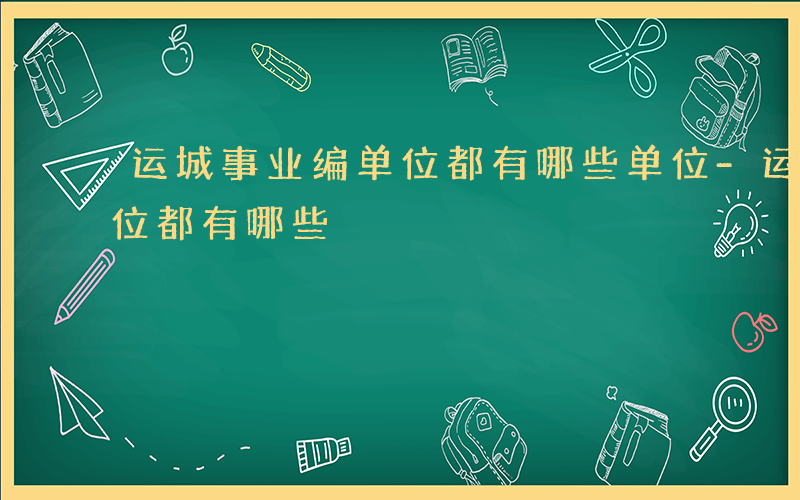 运城事业编单位都有哪些单位-运城事业编单位都有哪些