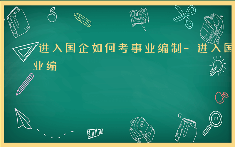 进入国企如何考事业编制-进入国企如何考事业编