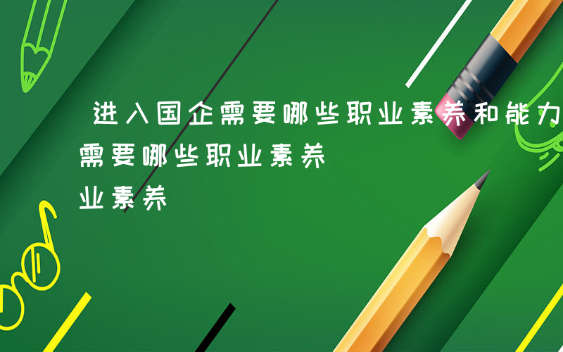 进入国企需要哪些职业素养和能力-进入国企需要哪些职业素养