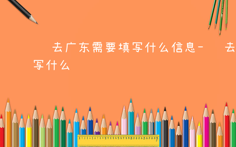 进去广东需要填写什么信息-进去广东需要填写什么