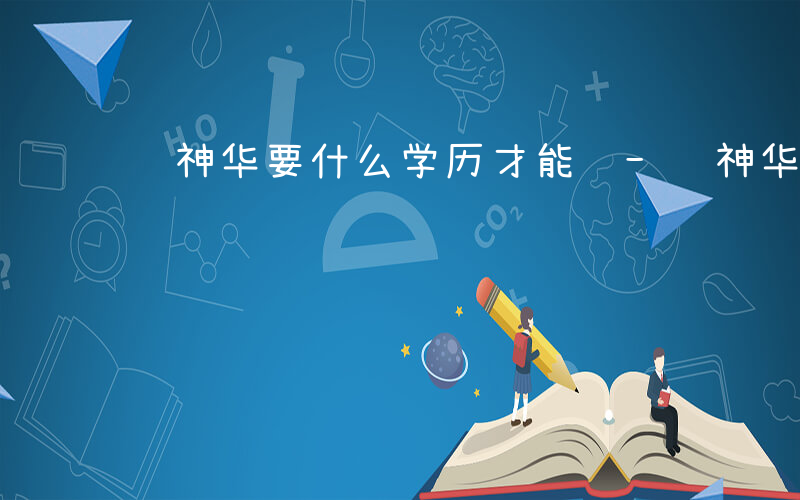 进神华要什么学历才能进-进神华要什么学历