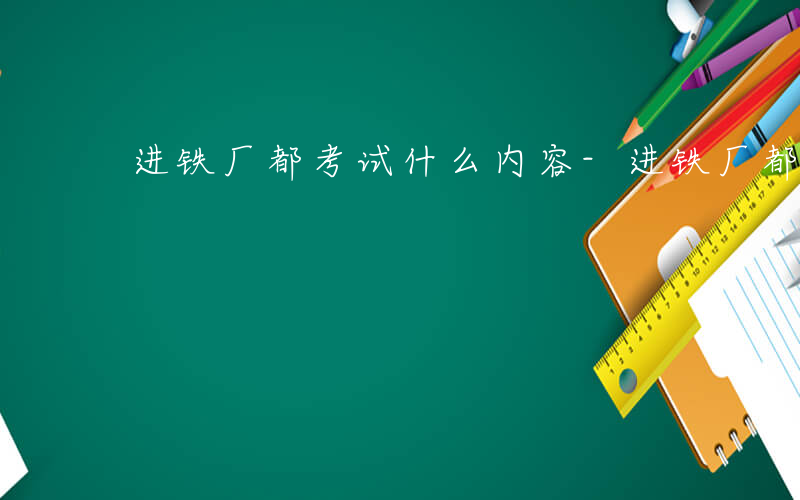 进铁厂都考试什么内容-进铁厂都考试什么