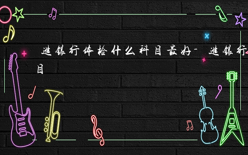 进银行体检什么科目最好-进银行体检什么科目