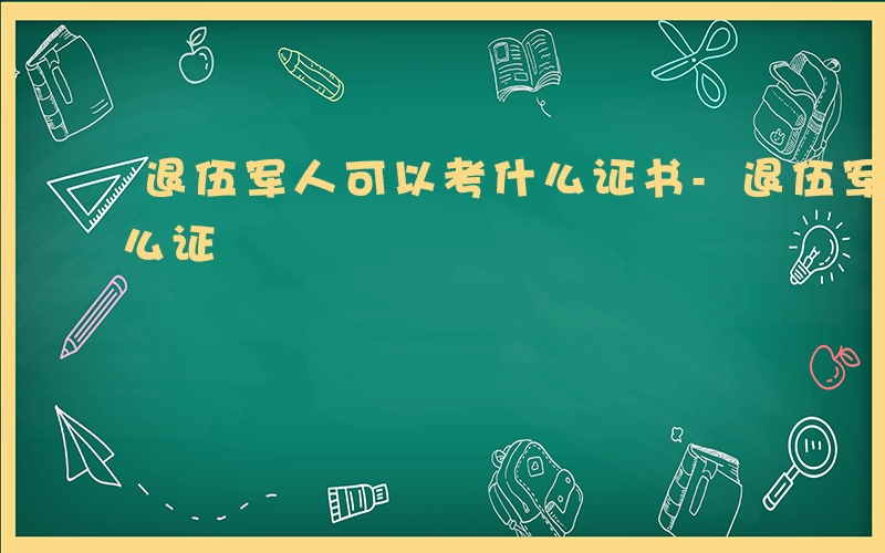 退伍军人可以考什么证书-退伍军人可以考什么证