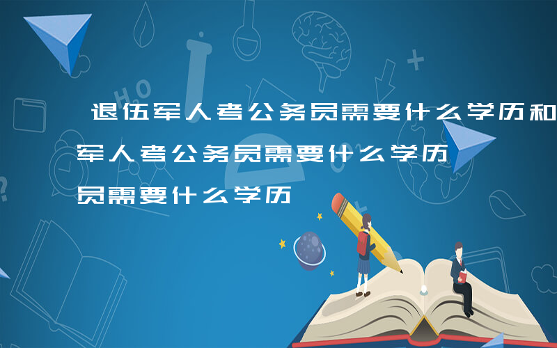 退伍军人考公务员需要什么学历和学位-退伍军人考公务员需要什么学历