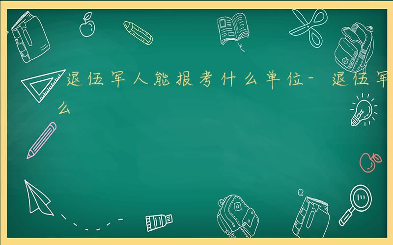 退伍军人能报考什么单位-退伍军人能报考什么