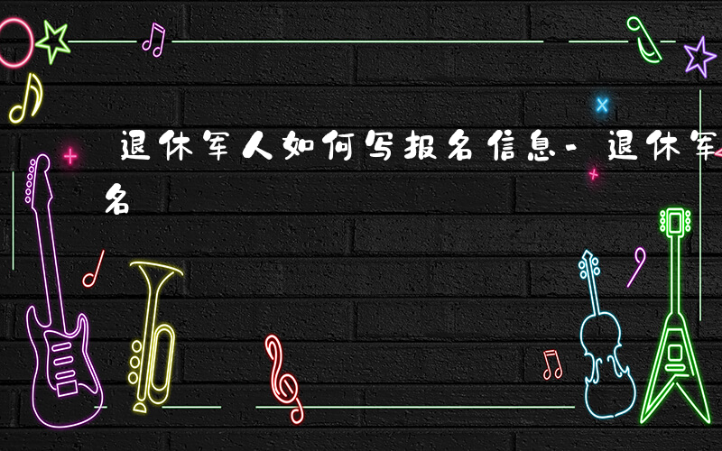 退休军人如何写报名信息-退休军人如何写报名