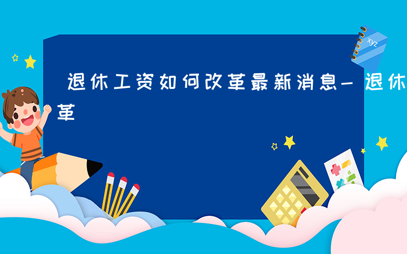 退休工资如何改革最新消息-退休工资如何改革