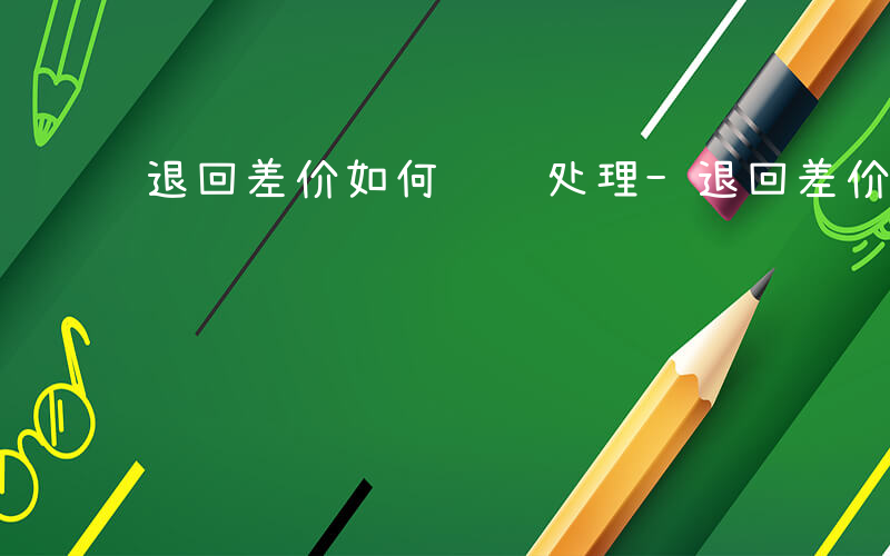 退回差价如何记账处理-退回差价如何记账
