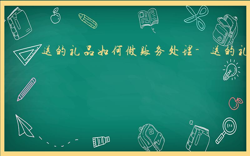 送的礼品如何做账务处理-送的礼品如何做账