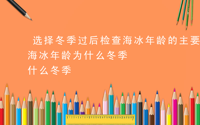 选择冬季过后检查海冰年龄的主要目的-检查海冰年龄为什么冬季