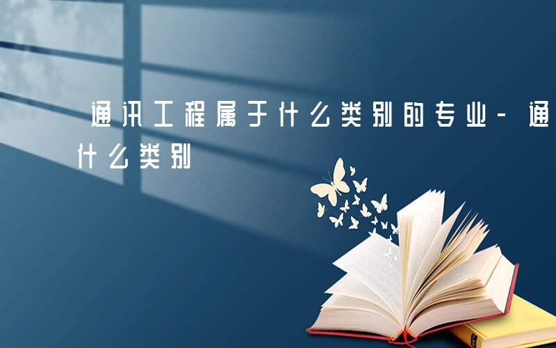 通讯工程属于什么类别的专业-通讯工程属于什么类别