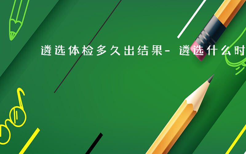 遴选体检多久出结果-遴选什么时候体检