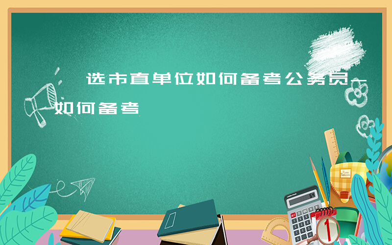 遴选市直单位如何备考公务员-遴选市直单位如何备考