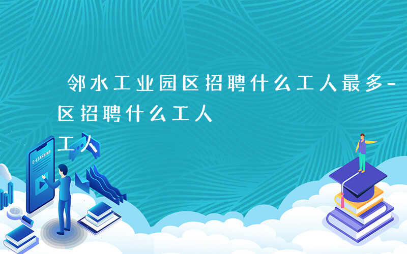 邻水工业园区招聘什么工人最多-邻水工业园区招聘什么工人