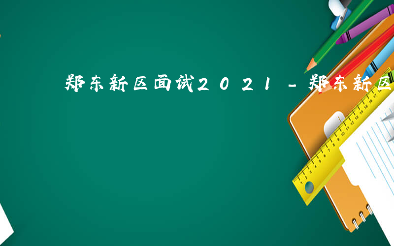 郑东新区面试2021-郑东新区面试考什么