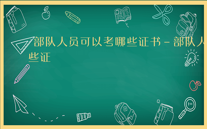 部队人员可以考哪些证书-部队人员可以考哪些证