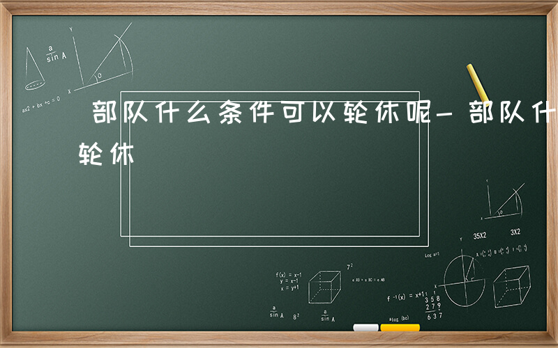 部队什么条件可以轮休呢-部队什么条件可以轮休
