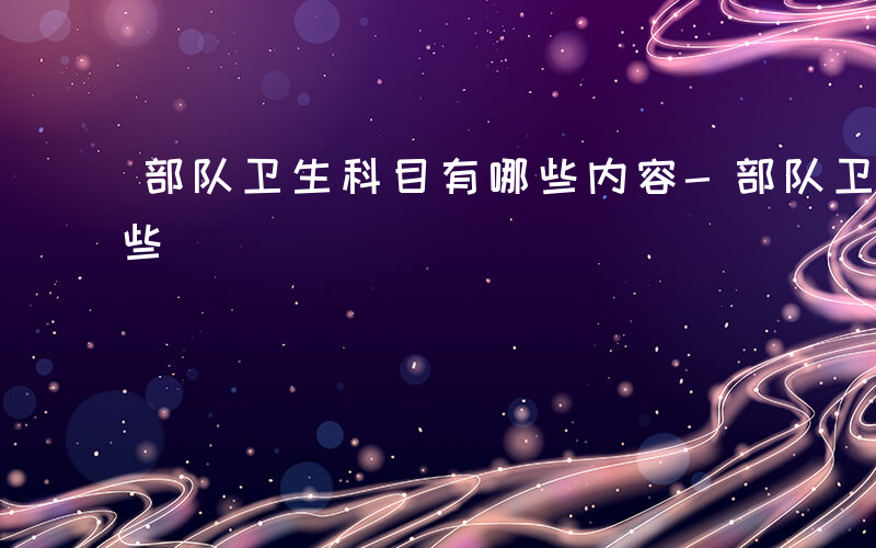 部队卫生科目有哪些内容-部队卫生科目有哪些