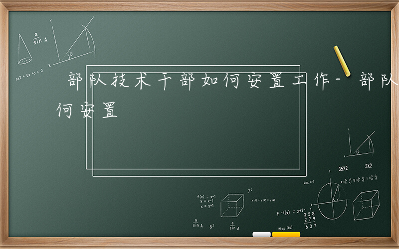 部队技术干部如何安置工作-部队技术干部如何安置