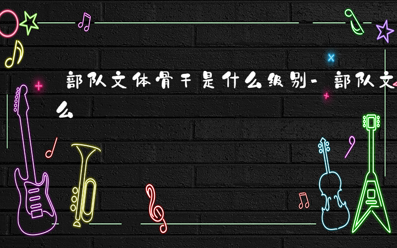 部队文体骨干是什么级别-部队文体骨干是什么