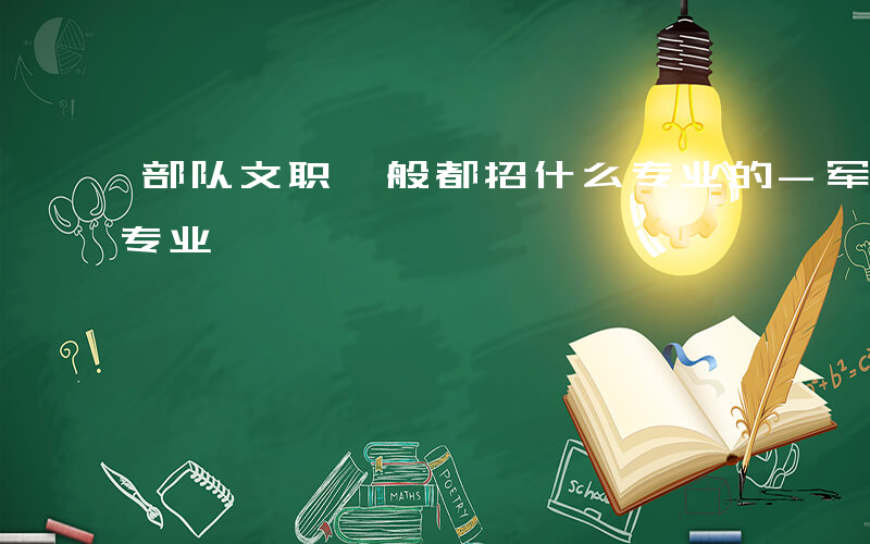 部队文职一般都招什么专业的-军队文职什么专业