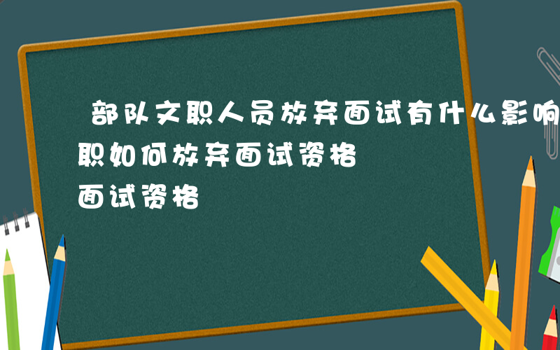 部队文职人员放弃面试有什么影响吗-军队文职如何放弃面试资格