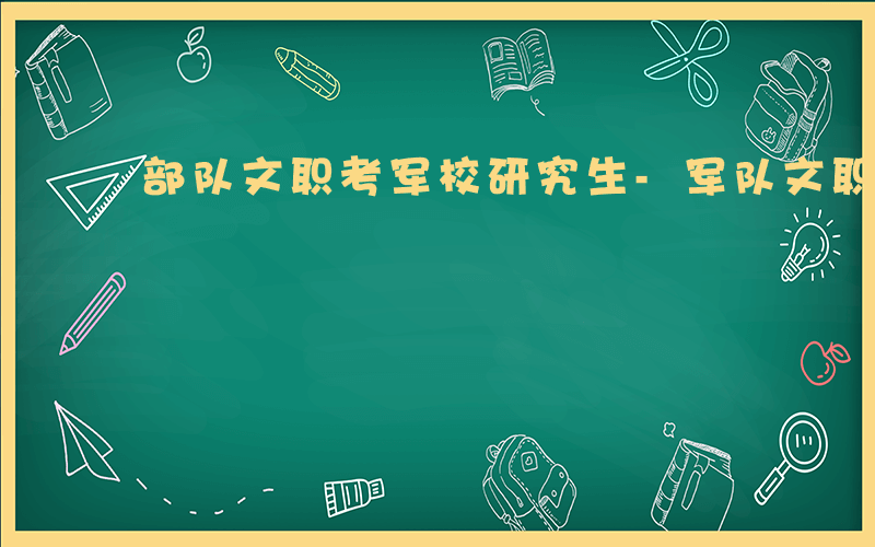 部队文职考军校研究生-军队文职如何考研