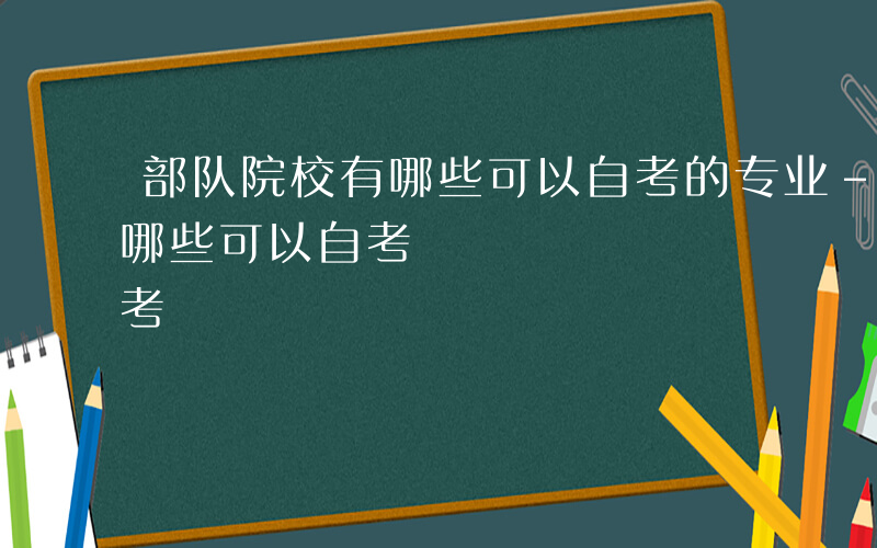 部队院校有哪些可以自考的专业-部队院校有哪些可以自考