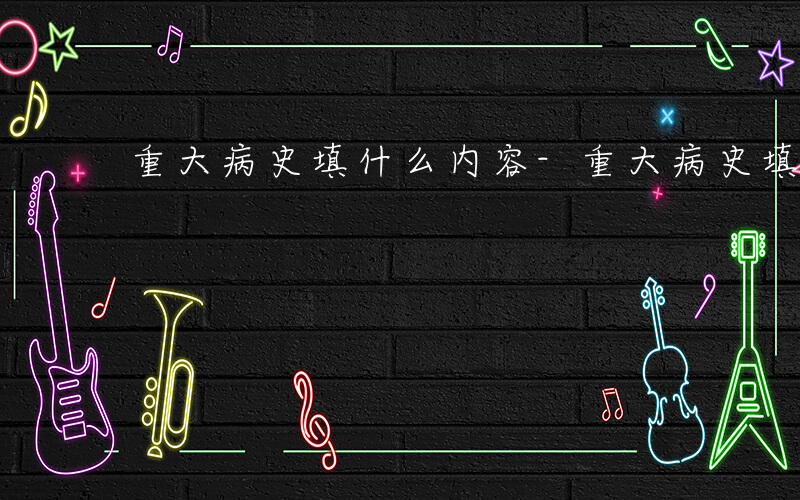 重大病史填什么内容-重大病史填什么