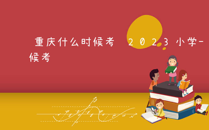 重庆什么时候考试2023小学-重庆什么时候考试