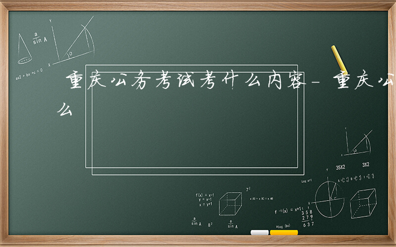 重庆公务考试考什么内容-重庆公务考试考什么