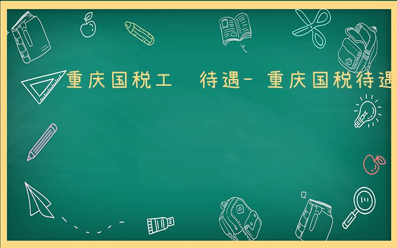 重庆国税工资待遇-重庆国税待遇如何